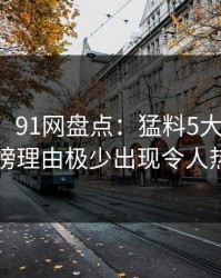 【爆料】91网盘点：猛料5大爆点，圈内人上榜理由极少出现令人热议不止