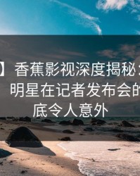 【速报】香蕉影视深度揭秘：猛料风波背后，明星在记者发布会的角色彻底令人意外