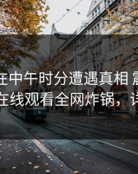 当事人在中午时分遭遇真相 震惊，蘑菇影视在线观看全网炸锅，详情深扒