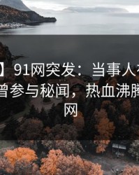 【爆料】91网突发：当事人在凌晨三点被曝曾参与秘闻，热血沸腾席卷全网
