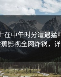 业内人士在中午时分遭遇猛料勾魂摄魄，香蕉影视全网炸锅，详情围观