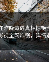 当事人在昨晚遭遇真相惊艳全场，香蕉影视全网炸锅，详情速看