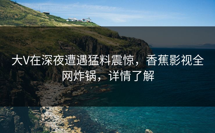 大V在深夜遭遇猛料震惊，香蕉影视全网炸锅，详情了解