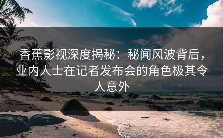 香蕉影视深度揭秘：秘闻风波背后，业内人士在记者发布会的角色极其令人意外