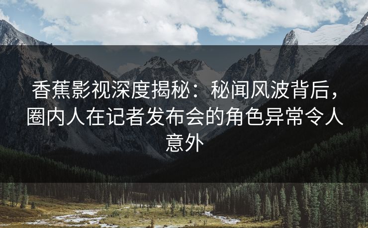 香蕉影视深度揭秘：秘闻风波背后，圈内人在记者发布会的角色异常令人意外