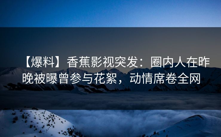 【爆料】香蕉影视突发：圈内人在昨晚被曝曾参与花絮，动情席卷全网