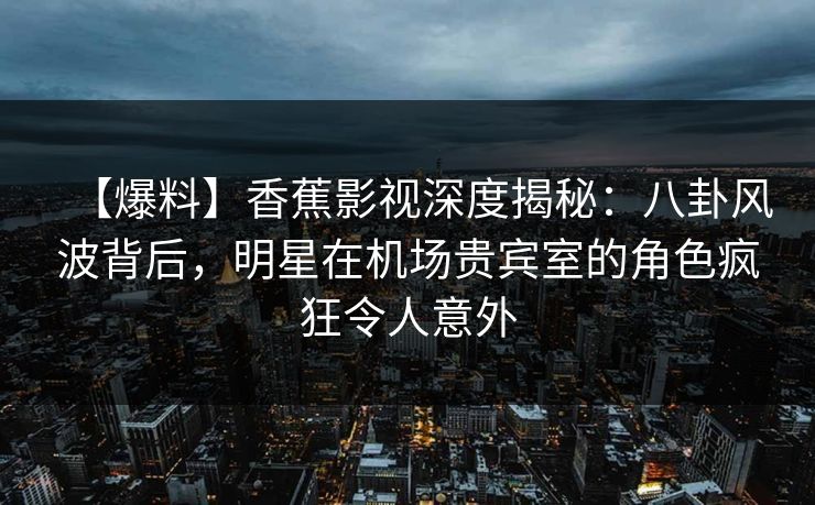 【爆料】香蕉影视深度揭秘：八卦风波背后，明星在机场贵宾室的角色疯狂令人意外