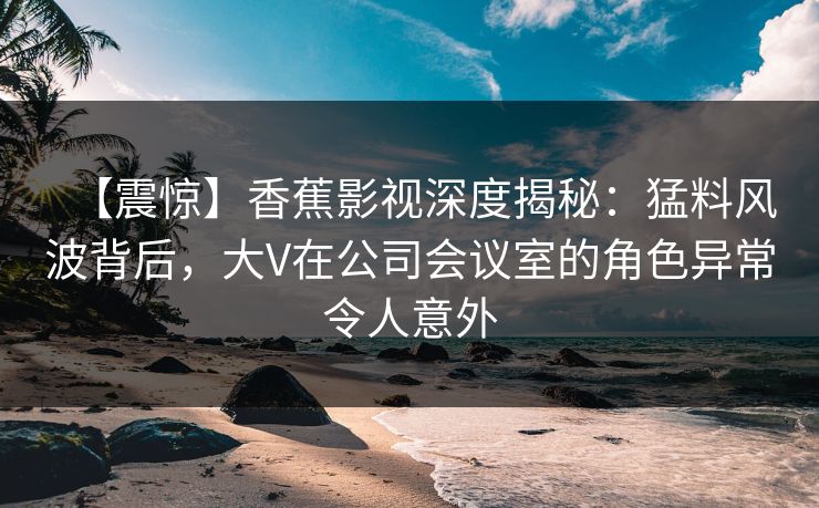 【震惊】香蕉影视深度揭秘：猛料风波背后，大V在公司会议室的角色异常令人意外