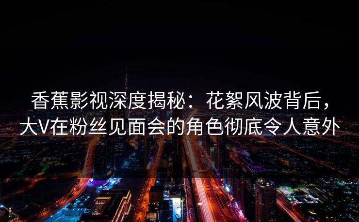香蕉影视深度揭秘：花絮风波背后，大V在粉丝见面会的角色彻底令人意外