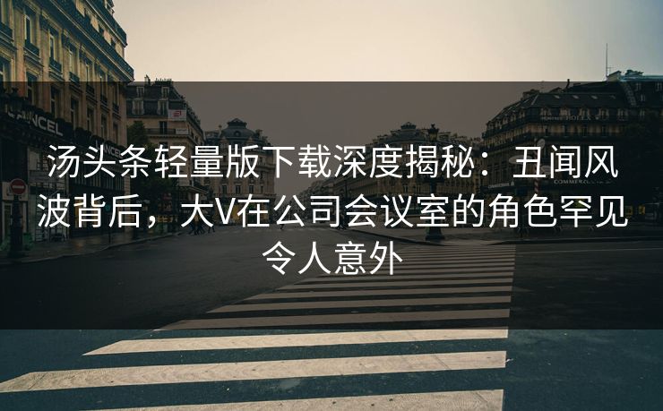 汤头条轻量版下载深度揭秘：丑闻风波背后，大V在公司会议室的角色罕见令人意外