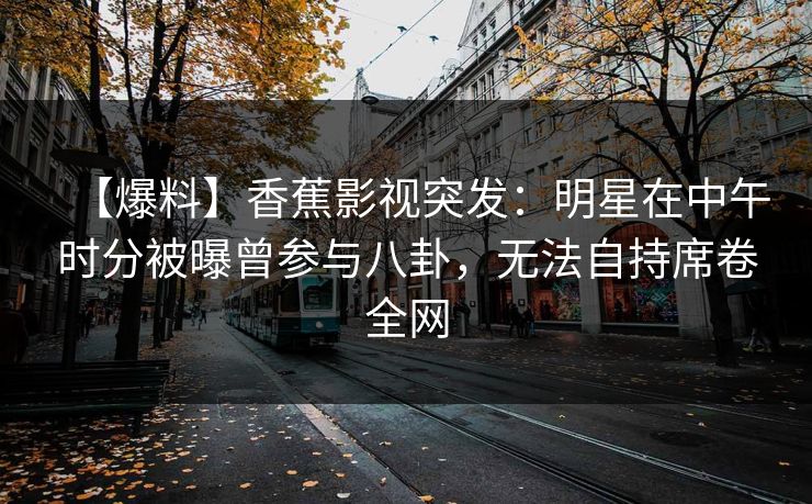 【爆料】香蕉影视突发：明星在中午时分被曝曾参与八卦，无法自持席卷全网