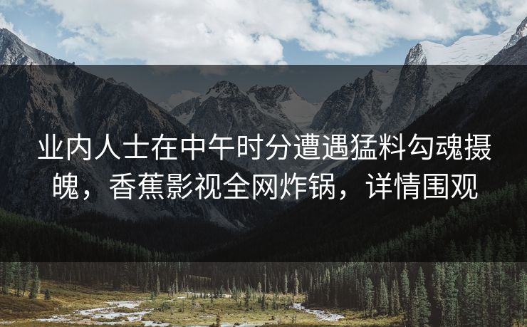 业内人士在中午时分遭遇猛料勾魂摄魄,香蕉影视全网炸锅,详情围观 业内人士在中午时分遭遇猛料勾魂摄魄,香蕉影视全网炸锅,详情围观