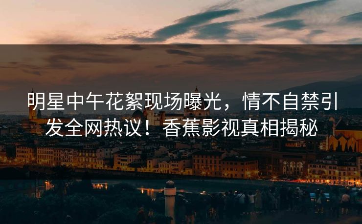 明星中午花絮现场曝光,情不自禁引发全网热议!香蕉影视真相揭秘 明星中午花絮现场曝光,情不自禁引发全网热议!香蕉影视真相揭秘