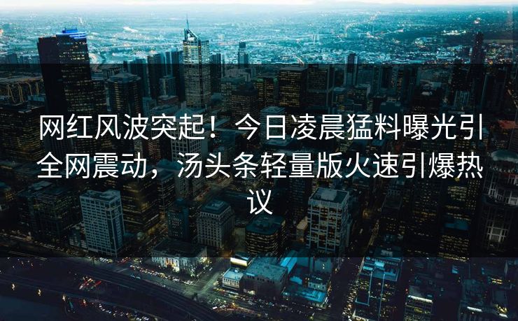 网红风波突起！今日凌晨猛料曝光引全网震动，汤头条轻量版火速引爆热议