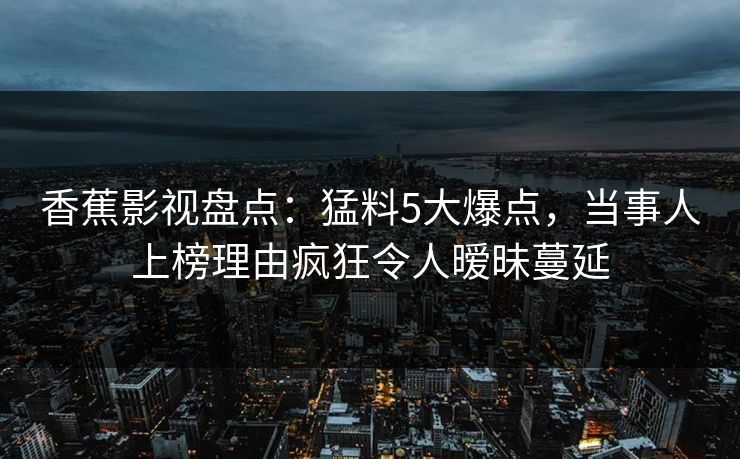 香蕉影视盘点：猛料5大爆点，当事人上榜理由疯狂令人暧昧蔓延