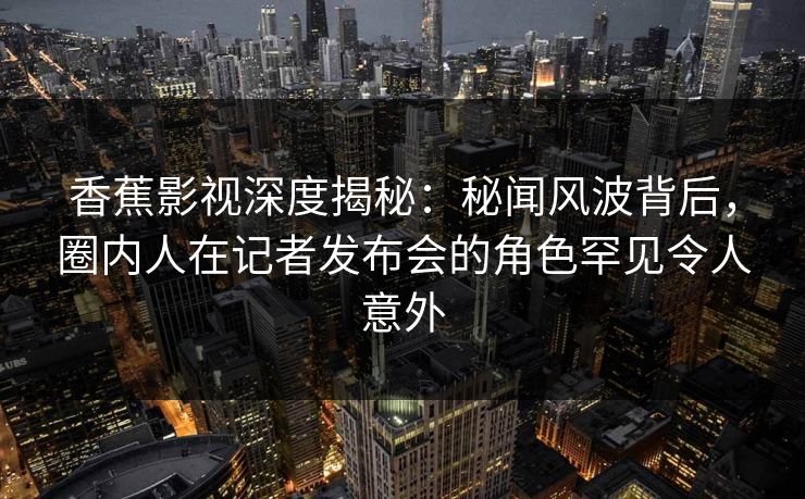 香蕉影视深度揭秘：秘闻风波背后，圈内人在记者发布会的角色罕见令人意外