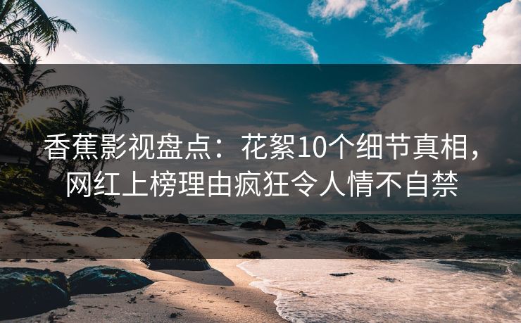 香蕉影视盘点：花絮10个细节真相，网红上榜理由疯狂令人情不自禁
