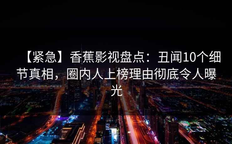 【紧急】香蕉影视盘点:丑闻10个细节真相,圈内人上榜理由彻底令人曝光 【紧急】香蕉影视盘点:丑闻10个细节真相,圈内人上榜理由彻底令人曝光