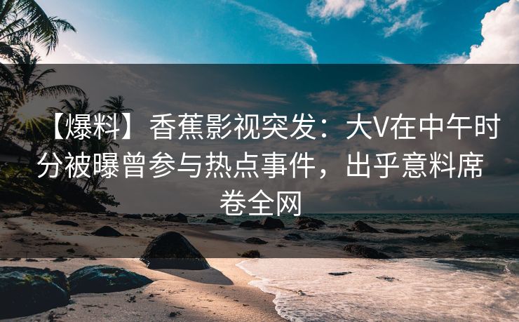 【爆料】香蕉影视突发：大V在中午时分被曝曾参与热点事件，出乎意料席卷全网