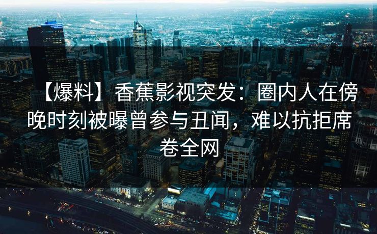 【爆料】香蕉影视突发：圈内人在傍晚时刻被曝曾参与丑闻，难以抗拒席卷全网