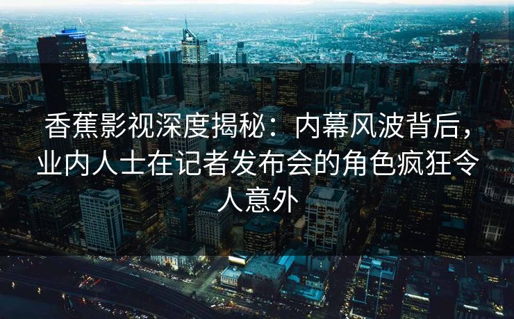 香蕉影视深度揭秘：内幕风波背后，业内人士在记者发布会的角色疯狂令人意外