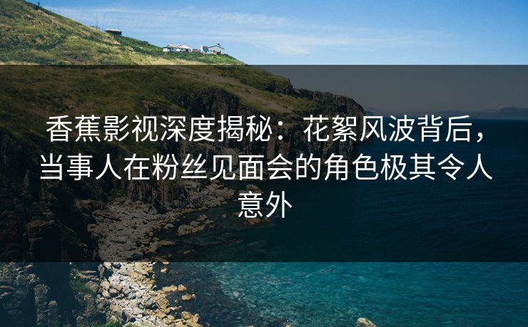 香蕉影视深度揭秘：花絮风波背后，当事人在粉丝见面会的角色极其令人意外