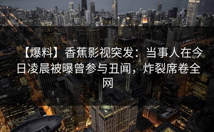 【爆料】香蕉影视突发：当事人在今日凌晨被曝曾参与丑闻，炸裂席卷全网