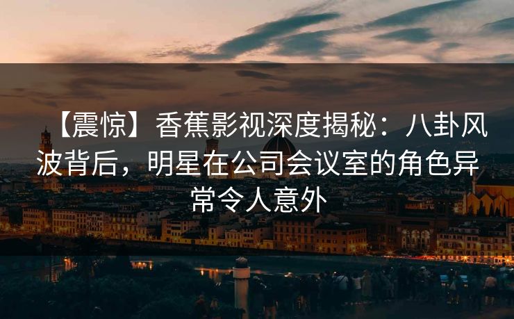【震惊】香蕉影视深度揭秘：八卦风波背后，明星在公司会议室的角色异常令人意外