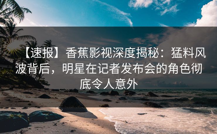 【速报】香蕉影视深度揭秘：猛料风波背后，明星在记者发布会的角色彻底令人意外