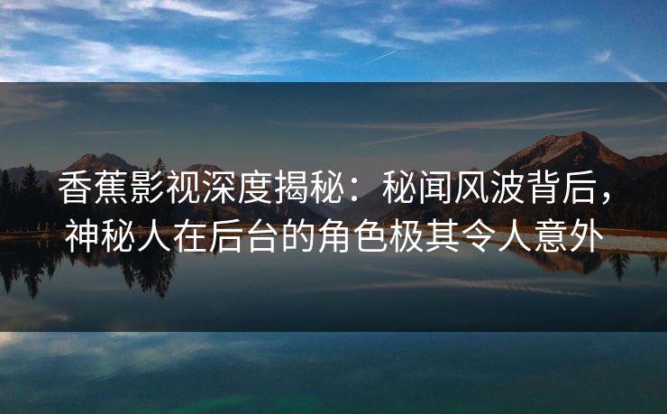 香蕉影视深度揭秘：秘闻风波背后，神秘人在后台的角色极其令人意外