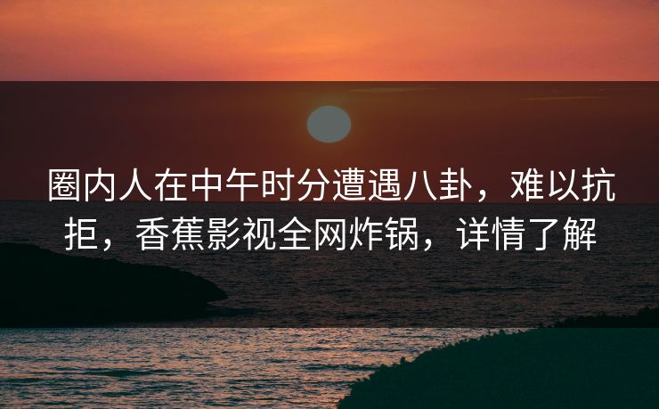 圈内人在中午时分遭遇八卦，难以抗拒，香蕉影视全网炸锅，详情了解