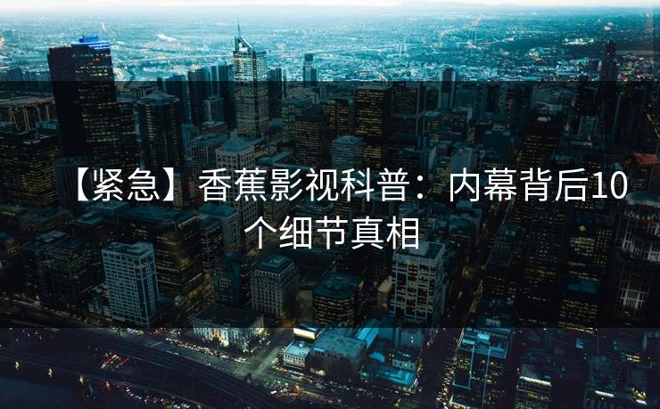 【紧急】香蕉影视科普：内幕背后10个细节真相