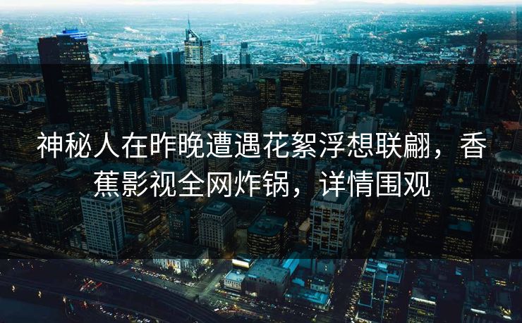 神秘人在昨晚遭遇花絮浮想联翩，香蕉影视全网炸锅，详情围观