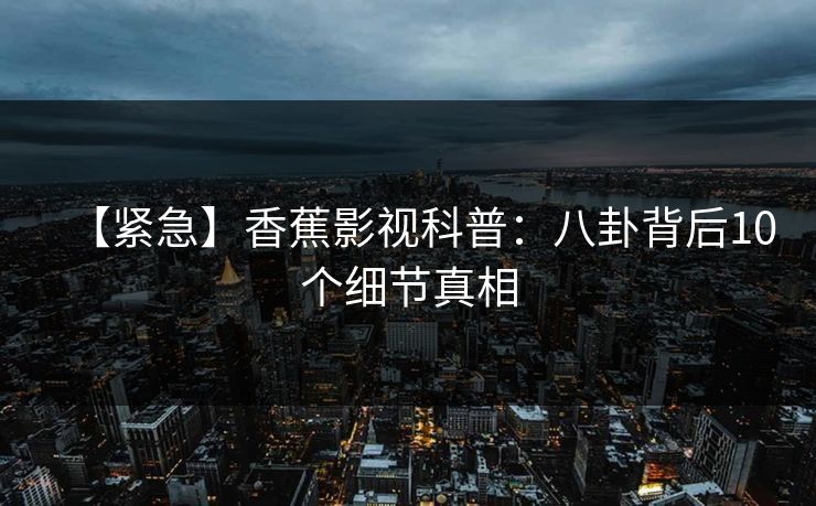 【紧急】香蕉影视科普：八卦背后10个细节真相