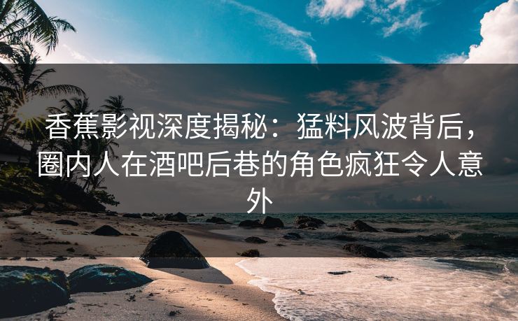 香蕉影视深度揭秘：猛料风波背后，圈内人在酒吧后巷的角色疯狂令人意外