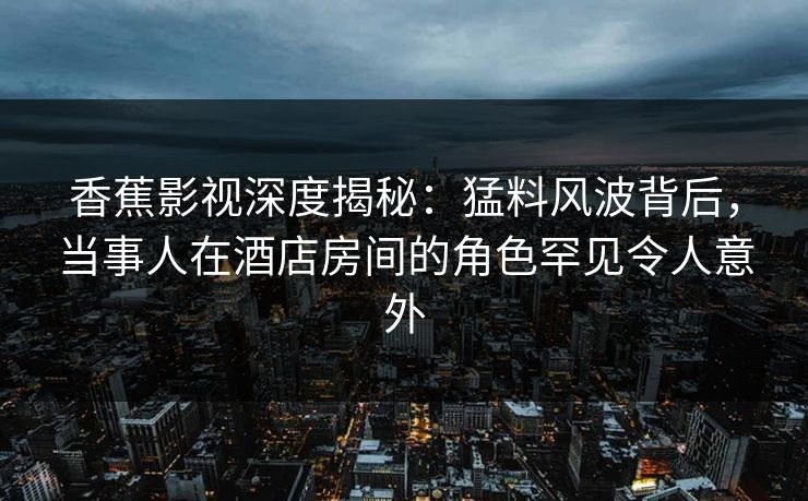 香蕉影视深度揭秘:猛料风波背后,当事人在酒店房间的角色罕见令人意外 香蕉影视深度揭秘:猛料风波背后,当事人在酒店房间的角色罕见令人意外