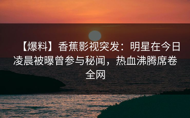 【爆料】香蕉影视突发:明星在今日凌晨被曝曾参与秘闻,热血沸腾席卷全网 【爆料】香蕉影视突发:明星在今日凌晨被曝曾参与秘闻,热血沸腾席卷全网