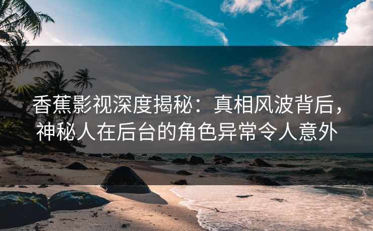 香蕉影视深度揭秘：真相风波背后，神秘人在后台的角色异常令人意外