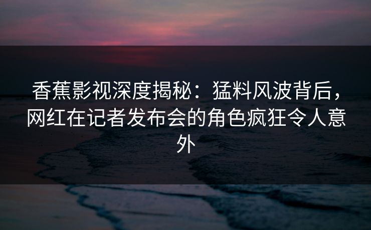 香蕉影视深度揭秘：猛料风波背后，网红在记者发布会的角色疯狂令人意外