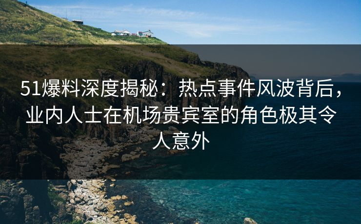 51爆料深度揭秘：热点事件风波背后，业内人士在机场贵宾室的角色极其令人意外