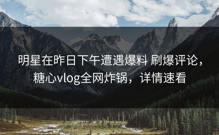 明星在昨日下午遭遇爆料 刷爆评论，糖心vlog全网炸锅，详情速看