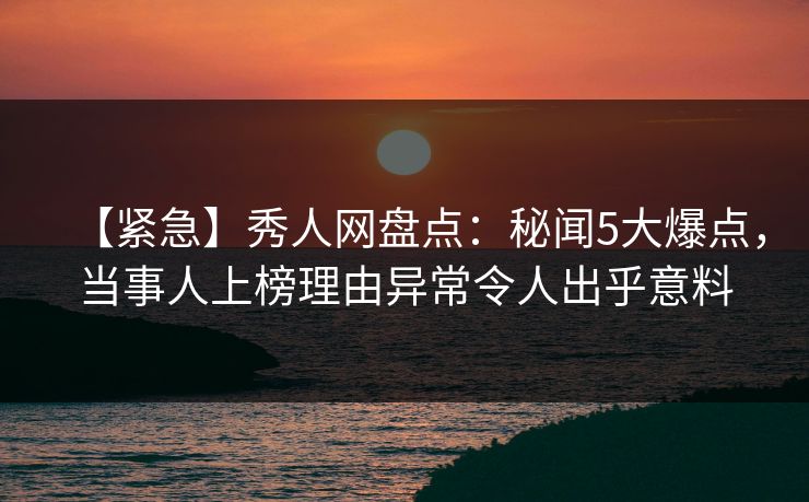 【紧急】秀人网盘点：秘闻5大爆点，当事人上榜理由异常令人出乎意料