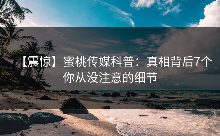 【震惊】蜜桃传媒科普：真相背后7个你从没注意的细节