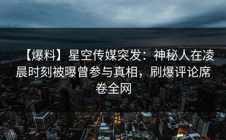 【爆料】星空传媒突发：神秘人在凌晨时刻被曝曾参与真相，刷爆评论席卷全网