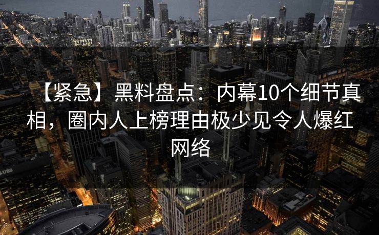 【紧急】黑料盘点：内幕10个细节真相，圈内人上榜理由极少见令人爆红网络
