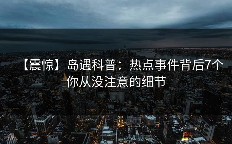 【震惊】岛遇科普：热点事件背后7个你从没注意的细节
