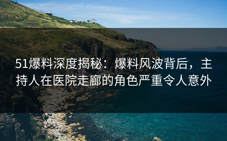 51爆料深度揭秘：爆料风波背后，主持人在医院走廊的角色严重令人意外