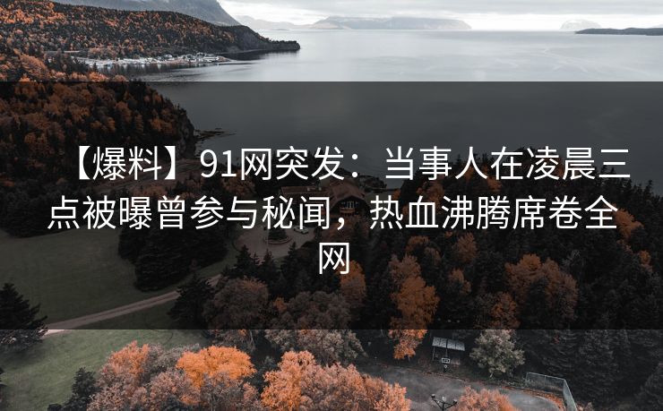 【爆料】91网突发：当事人在凌晨三点被曝曾参与秘闻，热血沸腾席卷全网