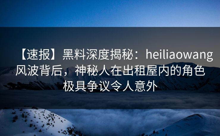 【速报】黑料深度揭秘:heiliaowang风波背后,神秘人在出租屋内的角色极具争议令人意外 【速报】黑料深度揭秘:heiliaowang风波背后,神秘人在出租屋内的角色极具争议令人意外