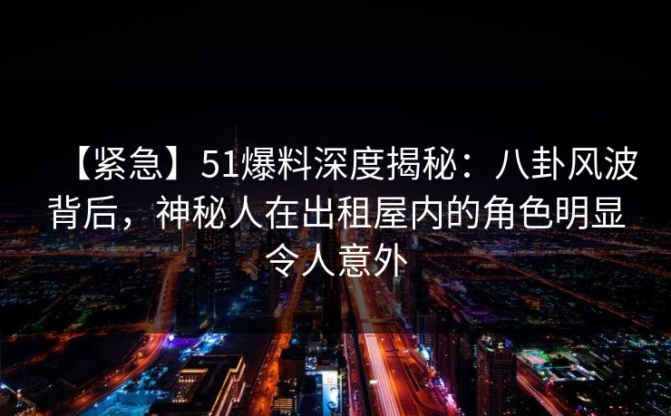 【紧急】51爆料深度揭秘:八卦风波背后,神秘人在出租屋内的角色明显令人意外 【紧急】51爆料深度揭秘:八卦风波背后,神秘人在出租屋内的角色明显令人意外